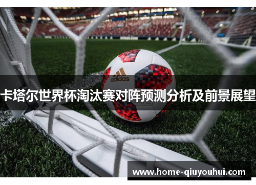 卡塔尔世界杯淘汰赛对阵预测分析及前景展望