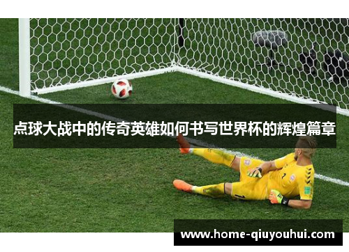 点球大战中的传奇英雄如何书写世界杯的辉煌篇章