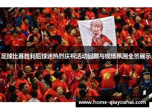 足球比赛胜利后球迷热烈庆祝活动回顾与现场氛围全景展示