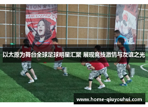以太原为舞台全球足球明星汇聚 展现竞技激情与友谊之光