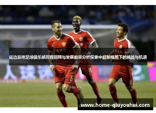 延边富德足球俱乐部历程回顾与发展前景分析探索中超新格局下的挑战与机遇