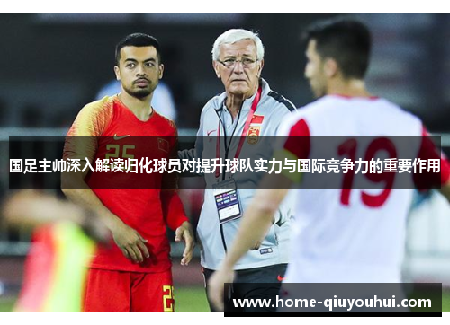 国足主帅深入解读归化球员对提升球队实力与国际竞争力的重要作用