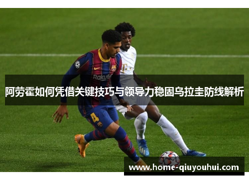 阿劳霍如何凭借关键技巧与领导力稳固乌拉圭防线解析
