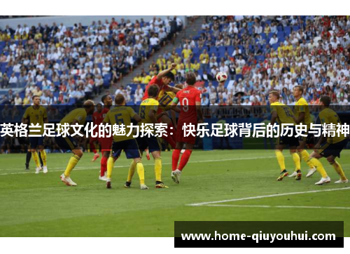 英格兰足球文化的魅力探索：快乐足球背后的历史与精神