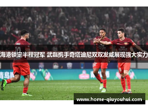 海港锁定半程冠军 武磊携手奇塔迪尼双双发威展现强大实力