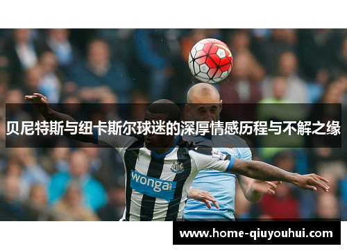 贝尼特斯与纽卡斯尔球迷的深厚情感历程与不解之缘