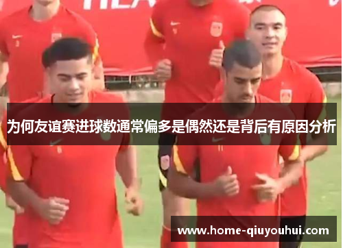 为何友谊赛进球数通常偏多是偶然还是背后有原因分析