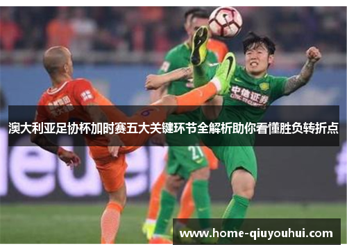 澳大利亚足协杯加时赛五大关键环节全解析助你看懂胜负转折点