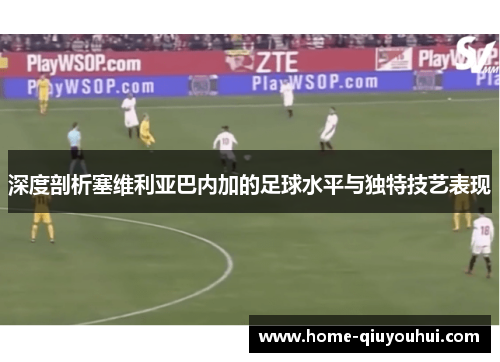 深度剖析塞维利亚巴内加的足球水平与独特技艺表现